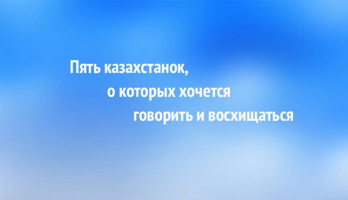 Пять казахстанок, о которых хочется говорить и восхищаться 